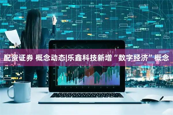 配资证券 概念动态|乐鑫科技新增“数字经济”概念