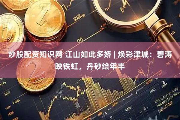 炒股配资知识网 江山如此多娇 | 焕彩津城：碧涛映铁虹，丹砂绘年丰