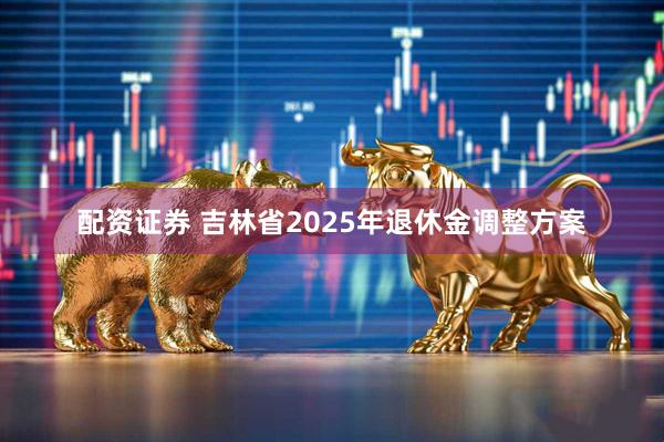 配资证券 吉林省2025年退休金调整方案