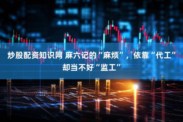 炒股配资知识网 麻六记的“麻烦”，依靠“代工”却当不好“监工”