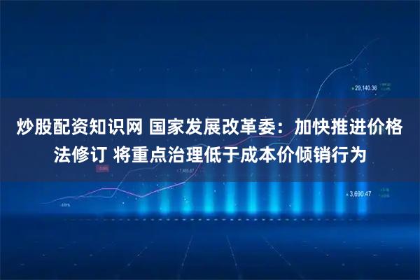 炒股配资知识网 国家发展改革委：加快推进价格法修订 将重点治理低于成本价倾销行为