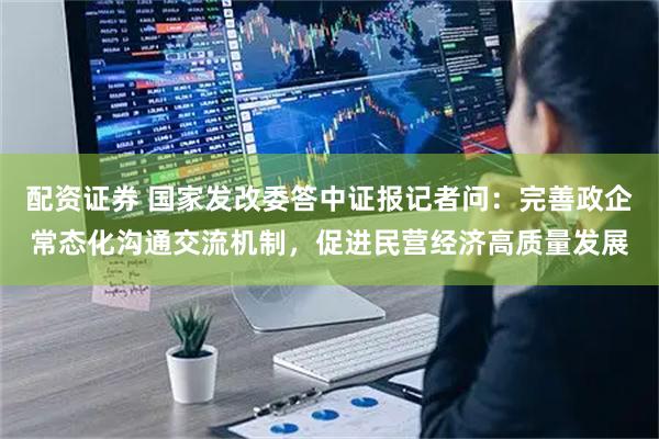 配资证券 国家发改委答中证报记者问：完善政企常态化沟通交流机制，促进民营经济高质量发展