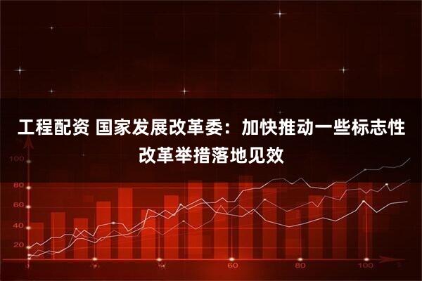 工程配资 国家发展改革委：加快推动一些标志性改革举措落地见效
