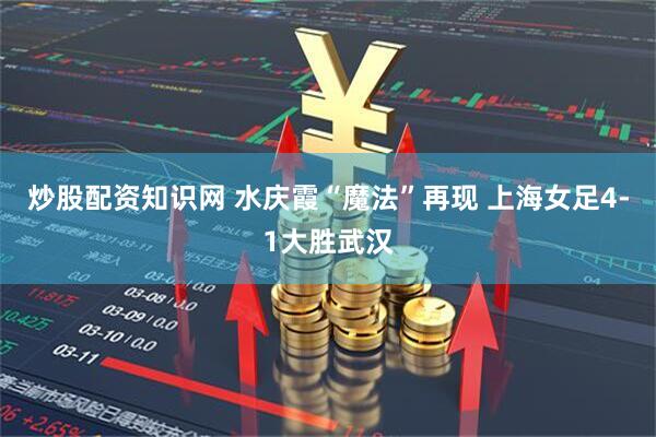 炒股配资知识网 水庆霞“魔法”再现 上海女足4-1大胜武汉