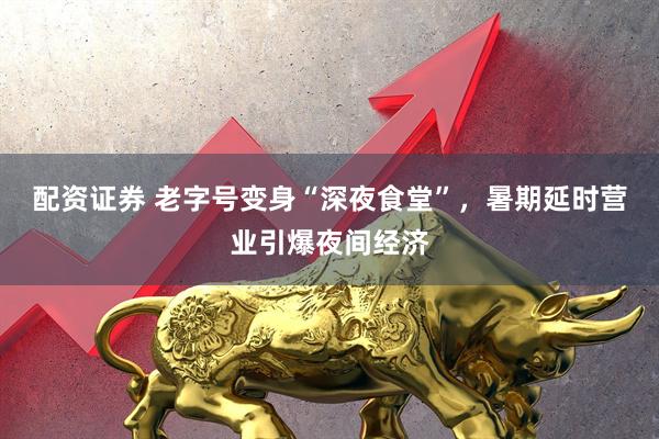 配资证券 老字号变身“深夜食堂”，暑期延时营业引爆夜间经济