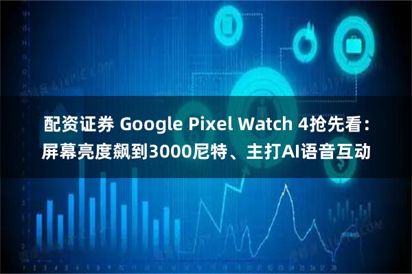 配资证券 Google Pixel Watch 4抢先看：屏幕亮度飙到3000尼特、主打AI语音互动