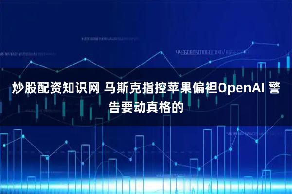 炒股配资知识网 马斯克指控苹果偏袒OpenAI 警告要动真格的