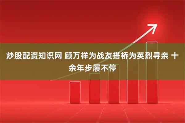 炒股配资知识网 顾万祥为战友搭桥为英烈寻亲 十余年步履不停