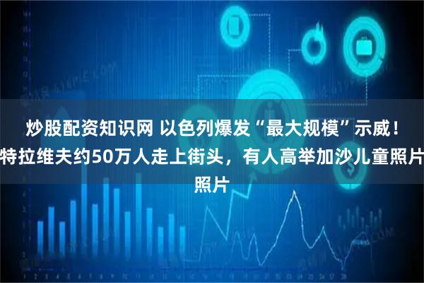 炒股配资知识网 以色列爆发“最大规模”示威！特拉维夫约50万人走上街头，有人高举加沙儿童照片