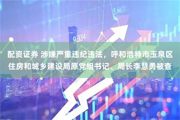 配资证券 涉嫌严重违纪违法，呼和浩特市玉泉区住房和城乡建设局原党组书记、局长李慧勇被查