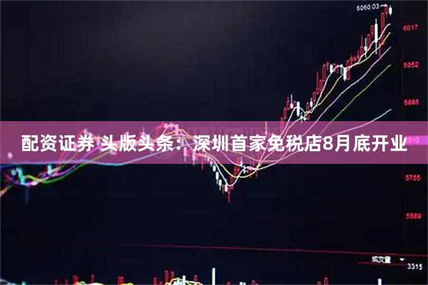配资证券 头版头条：深圳首家免税店8月底开业