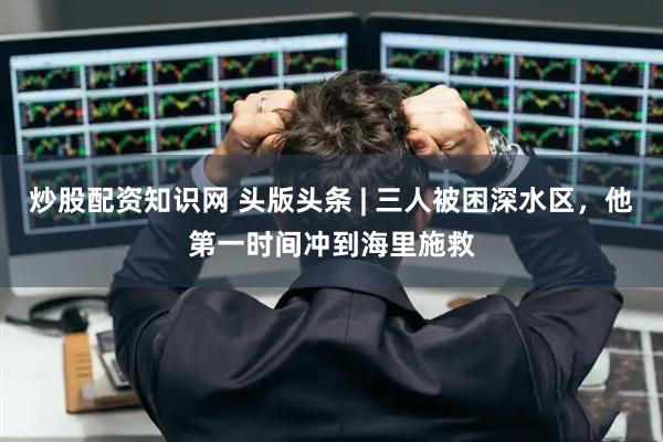 炒股配资知识网 头版头条 | 三人被困深水区，他第一时间冲到海里施救