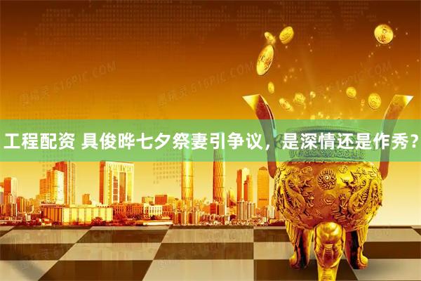 工程配资 具俊晔七夕祭妻引争议，是深情还是作秀？