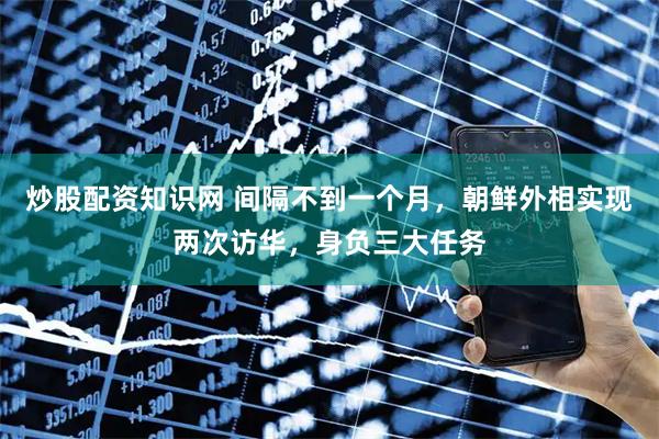 炒股配资知识网 间隔不到一个月，朝鲜外相实现两次访华，身负三大任务