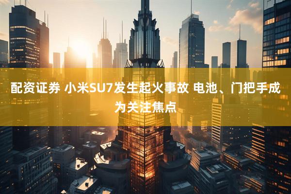 配资证券 小米SU7发生起火事故 电池、门把手成为关注焦点
