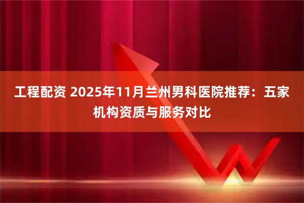 工程配资 2025年11月兰州男科医院推荐：五家机构资质与服务对比