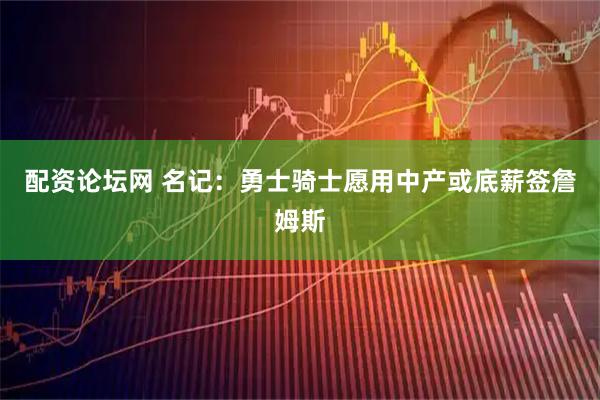 配资论坛网 名记：勇士骑士愿用中产或底薪签詹姆斯