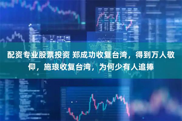 配资专业股票投资 郑成功收复台湾，得到万人敬仰，施琅收复台湾，为何少有人追捧