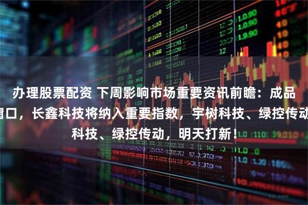 办理股票配资 下周影响市场重要资讯前瞻：成品油迎来调价窗口，长鑫科技将纳入重要指数，宇树科技、绿控传动，明天打新！
