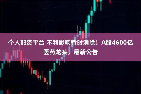 个人配资平台 不利影响暂时消除！A股4600亿医药龙头，最新公告