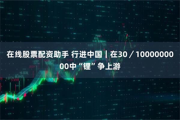 在线股票配资助手 行进中国｜在30／1000000000中“锂”争上游