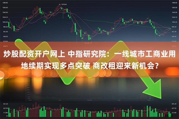 炒股配资开户网上 中指研究院：一线城市工商业用地续期实现多点突破 商改租迎来新机会？