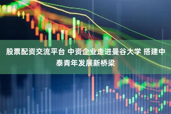 股票配资交流平台 中资企业走进曼谷大学 搭建中泰青年发展新桥梁