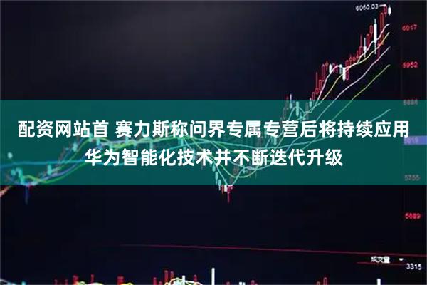 配资网站首 赛力斯称问界专属专营后将持续应用华为智能化技术并不断迭代升级