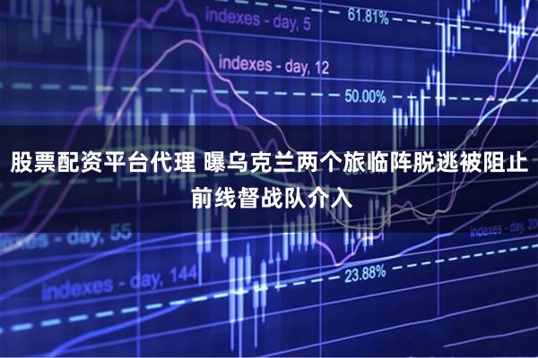 股票配资平台代理 曝乌克兰两个旅临阵脱逃被阻止 前线督战队介入